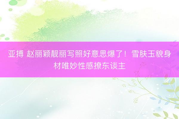 亚搏 赵丽颖靓丽写照好意思爆了！雪肤玉貌身材唯妙性感撩东谈主