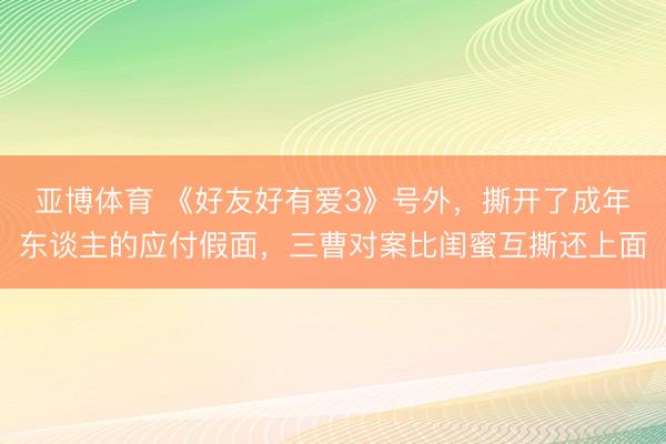 亚博体育 《好友好有爱3》号外，撕开了成年东谈主的应付假面，三曹对案比闺蜜互撕还上面