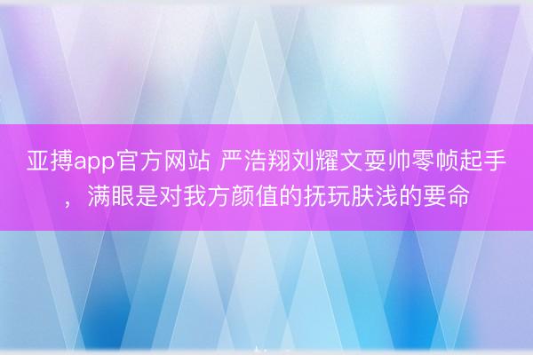 亚搏app官方网站 严浩翔刘耀文耍帅零帧起手，满眼是对我方颜值的抚玩肤浅的要命