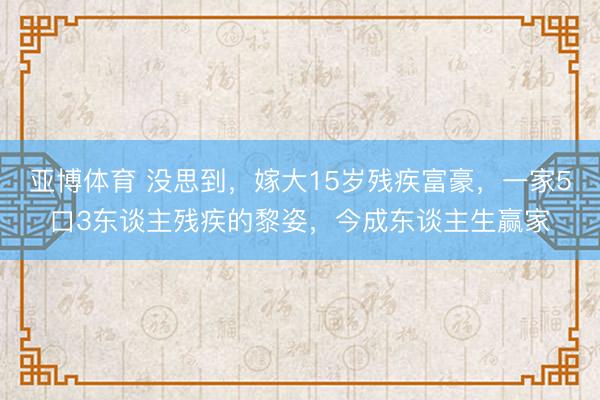 亚博体育 没思到，嫁大15岁残疾富豪，一家5口3东谈主残疾的黎姿，今成东谈主生赢家