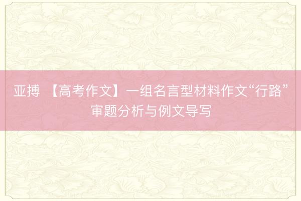亚搏 【高考作文】一组名言型材料作文“行路”审题分析与例文导写