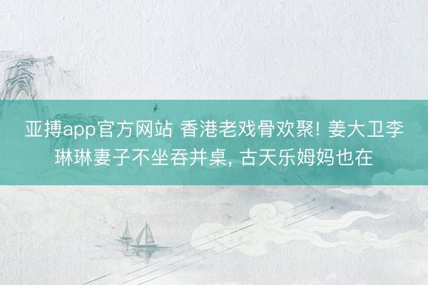 亚搏app官方网站 香港老戏骨欢聚! 姜大卫李琳琳妻子不坐吞并桌， 古天乐姆妈也在