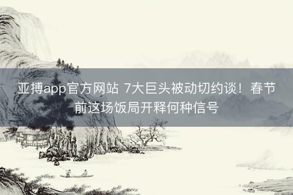 亚搏app官方网站 7大巨头被动切约谈！春节前这场饭局开释何种信号