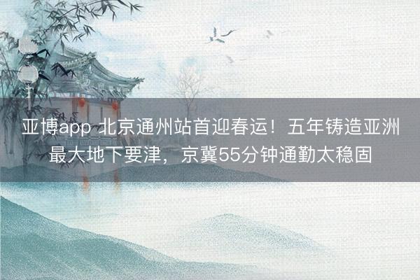 亚博app 北京通州站首迎春运！五年铸造亚洲最大地下要津，京冀55分钟通勤太稳固