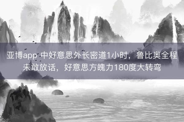 亚博app 中好意思外长密道1小时，鲁比奥全程未敢放话，好意思方魄力180度大转弯