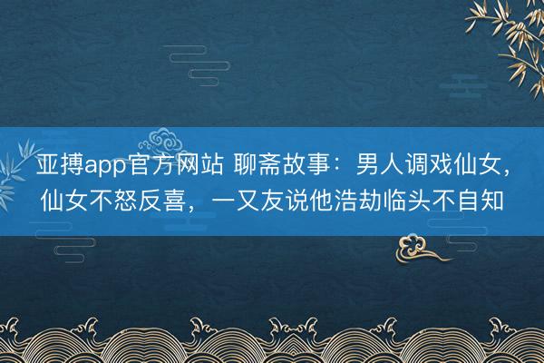 亚搏app官方网站 聊斋故事：男人调戏仙女，仙女不怒反喜，一又友说他浩劫临头不自知