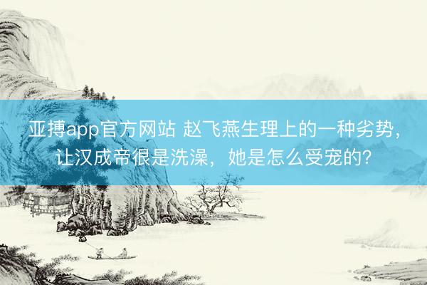 亚搏app官方网站 赵飞燕生理上的一种劣势，让汉成帝很是洗澡，她是怎么受宠的？