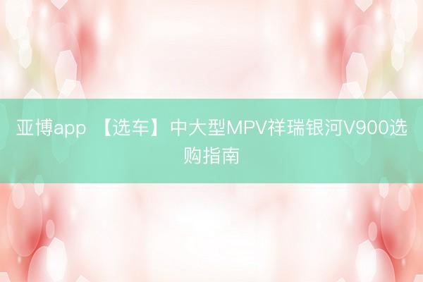 亚博app 【选车】中大型MPV祥瑞银河V900选购指南
