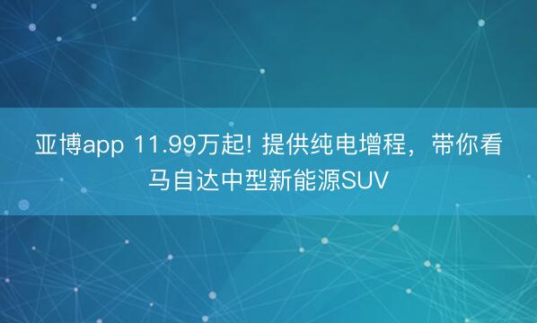 亚博app 11.99万起! 提供纯电增程，带你看马自达中型新能源SUV