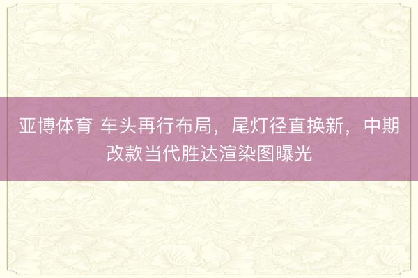 亚博体育 车头再行布局,尾灯径直换新,中期改款当代胜达渲染图曝光