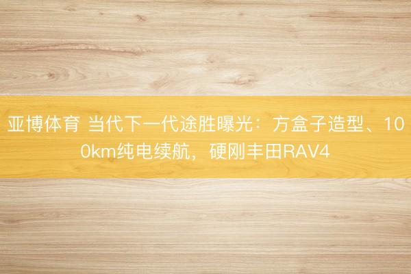 亚博体育 当代下一代途胜曝光：方盒子造型、100km纯电续航，硬刚丰田RAV4