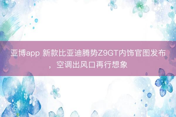 亚博app 新款比亚迪腾势Z9GT内饰官图发布，空调出风口再行想象