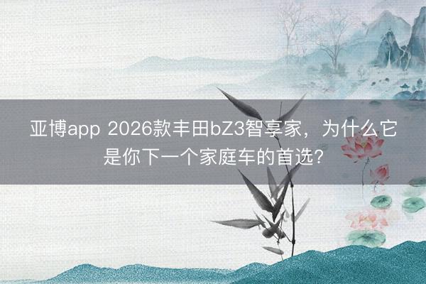 亚博app 2026款丰田bZ3智享家，为什么它是你下一个家庭车的首选?