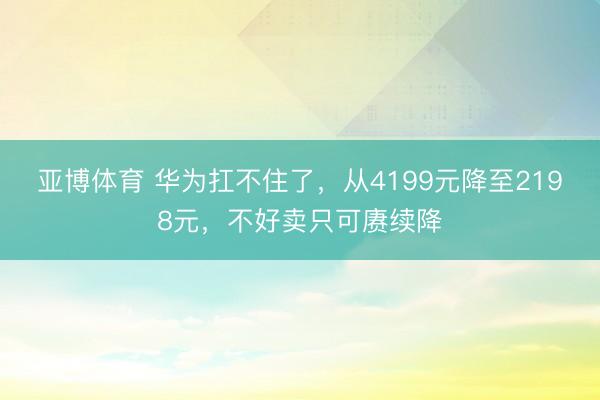 亚博体育 华为扛不住了，从4199元降至2198元，不好卖只可赓续降