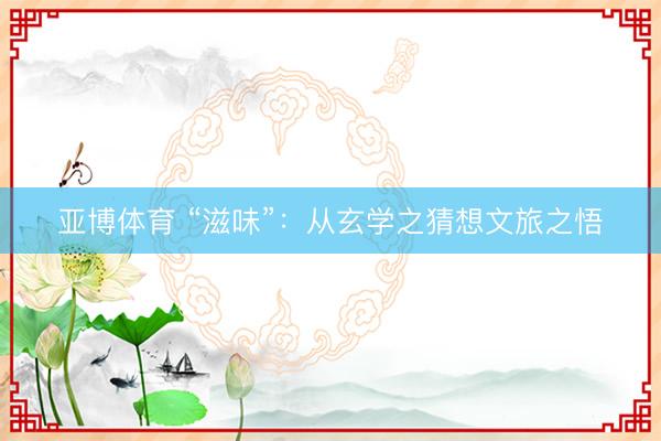 亚博体育 “滋味”：从玄学之猜想文旅之悟