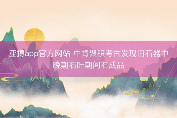 亚搏app官方网站 中肯聚积考古发现旧石器中晚期石叶期间石成品