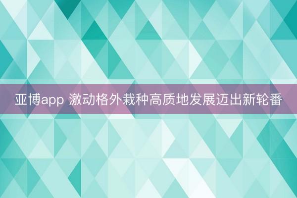 亚博app 激动格外栽种高质地发展迈出新轮番