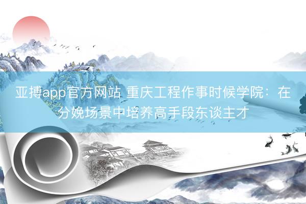 亚搏app官方网站 重庆工程作事时候学院：在分娩场景中培养高手段东谈主才