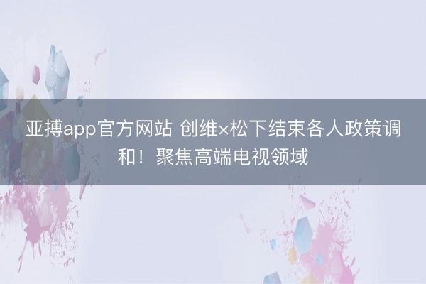 亚搏app官方网站 创维×松下结束各人政策调和！聚焦高端电视领域