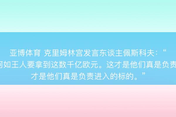 亚博体育 克里姆林宫发言东谈主佩斯科夫：“他们必须不管何如王人要拿到这数千亿欧元。这才是他们真是负责进入的标的。”