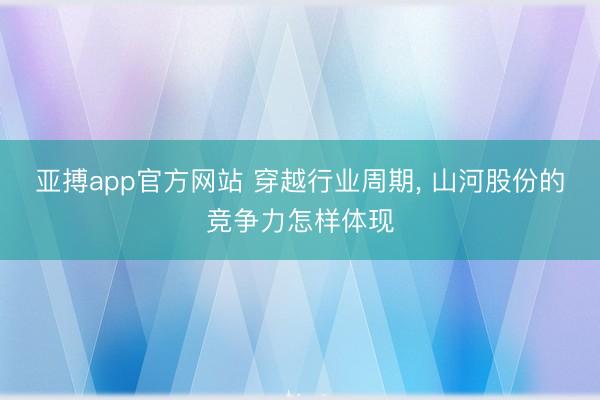 亚搏app官方网站 穿越行业周期, 山河股份的竞争力怎样体现