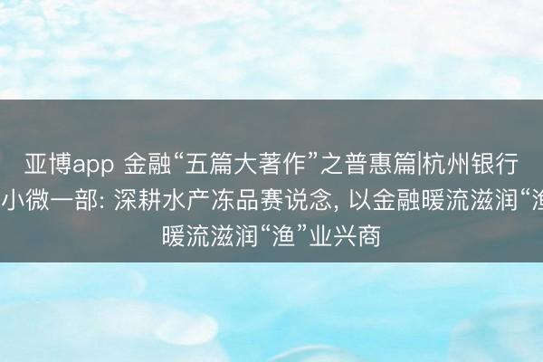 亚博app 金融“五篇大著作”之普惠篇|杭州银行上海分行小微一部: 深耕水产冻品赛说念， 以金融暖流滋润“渔”业兴商