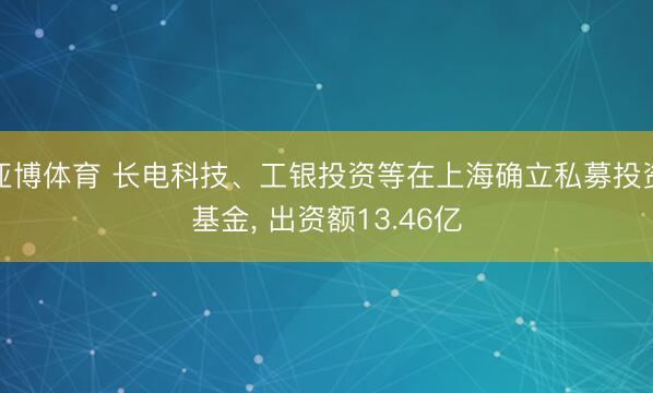 亚博体育 长电科技、工银投资等在上海确立私募投资基金， 出资额13.46亿