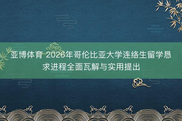 亚博体育 2026年哥伦比亚大学连络生留学恳求进程全面瓦解与实用提出