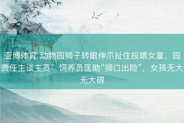 亚博体育 动物园狮子转眼伸爪扯住投喂女童,园方责任主谈主员:饲养员匡助“狮口出险”,女孩无大碍