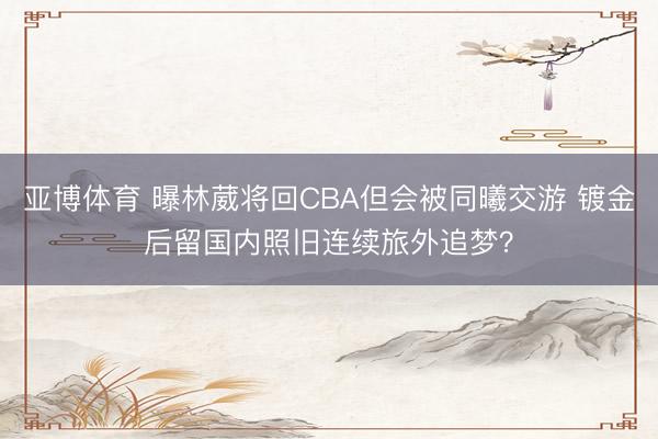 亚博体育 曝林葳将回CBA但会被同曦交游 镀金后留国内照旧连续旅外追梦？