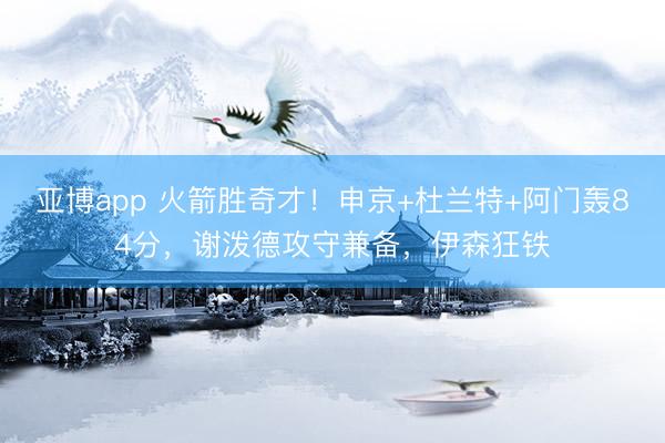 亚博app 火箭胜奇才！申京+杜兰特+阿门轰84分，谢泼德攻守兼备，伊森狂铁