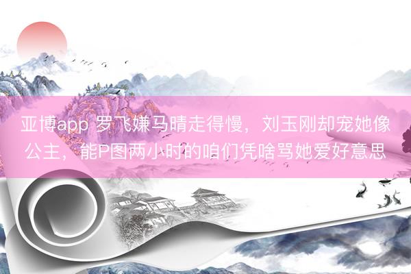 亚博app 罗飞嫌马晴走得慢，刘玉刚却宠她像公主，能P图两小时的咱们凭啥骂她爱好意思