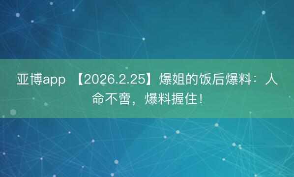 亚博app 【2026.2.25】爆姐的饭后爆料：人命不啻，爆料握住！