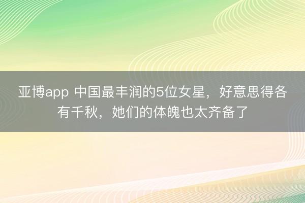 亚博app 中国最丰润的5位女星，好意思得各有千秋，她们的体魄也太齐备了