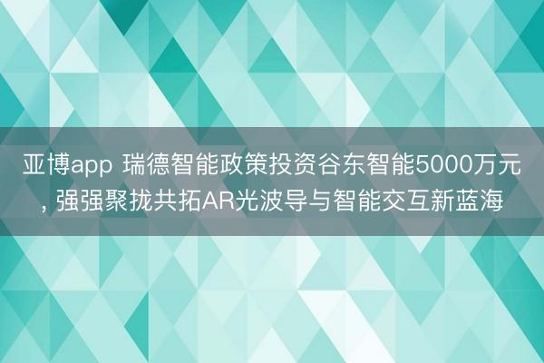 亚博app 瑞德智能政策投资谷东智能5000万元， 强强聚拢共拓AR光波导与智能交互新蓝海