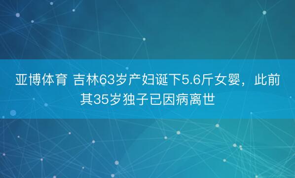 亚博体育 吉林63岁产妇诞下5.6斤女婴,此前其35岁独子已因病离世