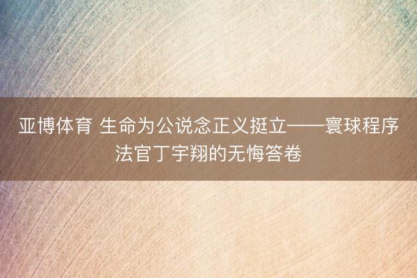 亚博体育 生命为公说念正义挺立——寰球程序法官丁宇翔的无悔答卷