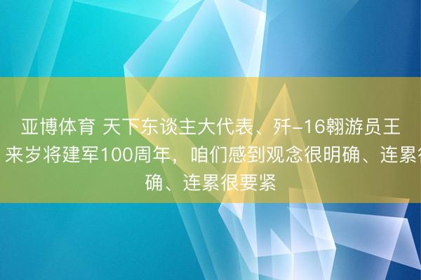 亚博体育 天下东谈主大代表、歼-16翱游员王文毅:来岁将建军100周年,咱们感到观念很明确、连累很要紧