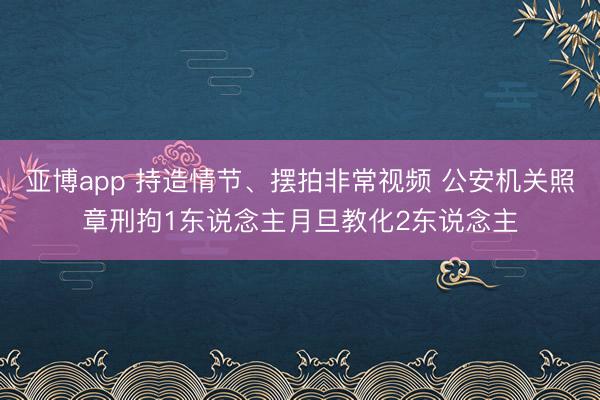 亚博app 持造情节、摆拍非常视频 公安机关照章刑拘1东说念主月旦教化2东说念主