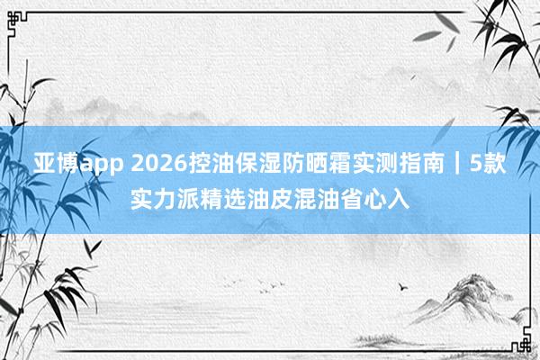 亚博app 2026控油保湿防晒霜实测指南｜5款实力派精选油皮混油省心入