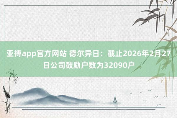 亚搏app官方网站 德尔异日：截止2026年2月27日公司鼓励户数为32090户