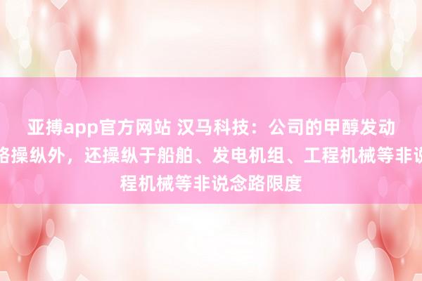 亚搏app官方网站 汉马科技：公司的甲醇发动机除说念路操纵外，还操纵于船舶、发电机组、工程机械等非说念路限度