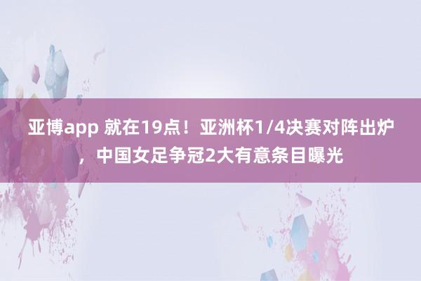 亚博app 就在19点！亚洲杯1/4决赛对阵出炉，中国女足争冠2大有意条目曝光