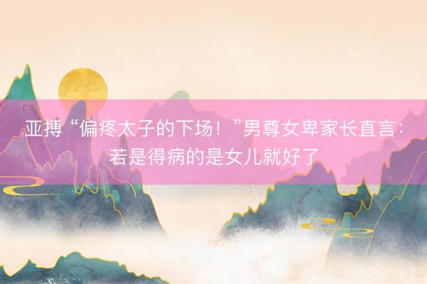 亚搏 “偏疼太子的下场！”男尊女卑家长直言：若是得病的是女儿就好了