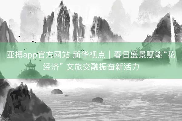 亚搏app官方网站 新华视点｜春日盛景赋能“花经济” 文旅交融振奋新活力