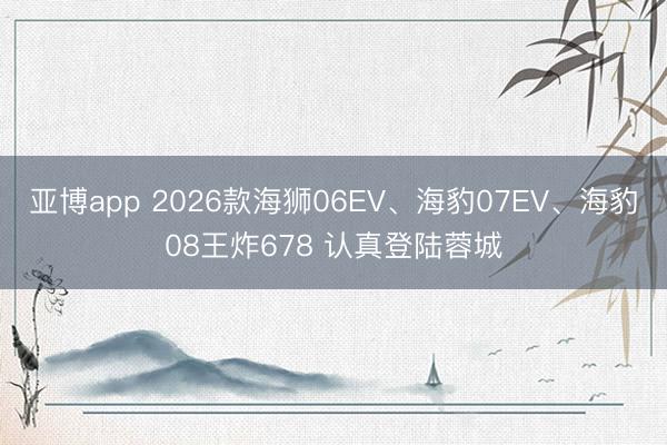 亚博app 2026款海狮06EV、海豹07EV、海豹08王炸678 认真登陆蓉城
