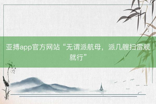 亚搏app官方网站 “无谓派航母，派几艘扫雷舰就行”