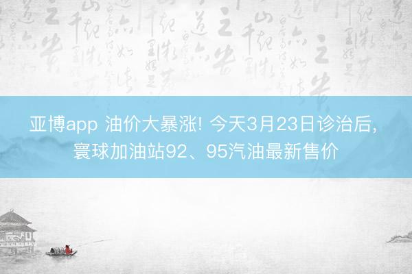 亚博app 油价大暴涨! 今天3月23日诊治后， 寰球加油站92、95汽油最新售价