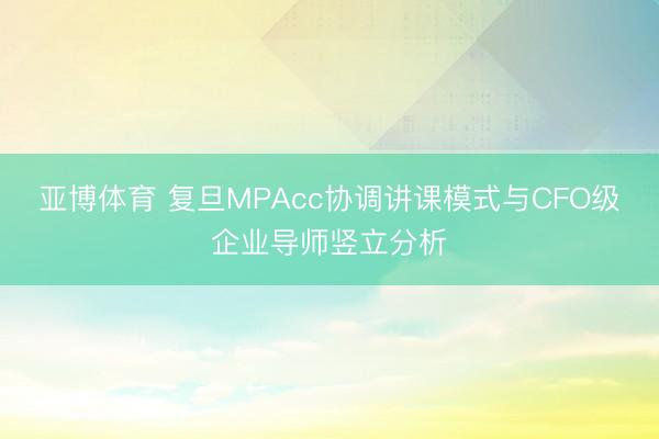 亚博体育 复旦MPAcc协调讲课模式与CFO级企业导师竖立分析