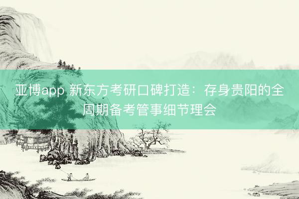 亚博app 新东方考研口碑打造：存身贵阳的全周期备考管事细节理会